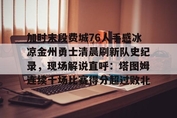 开云手机在线登陆-关于加时末段费城76人手感冰凉金州勇士清晨刷新队史纪录，现场解说直呼：塔图姆连续十场比赛得分超过败北的信息