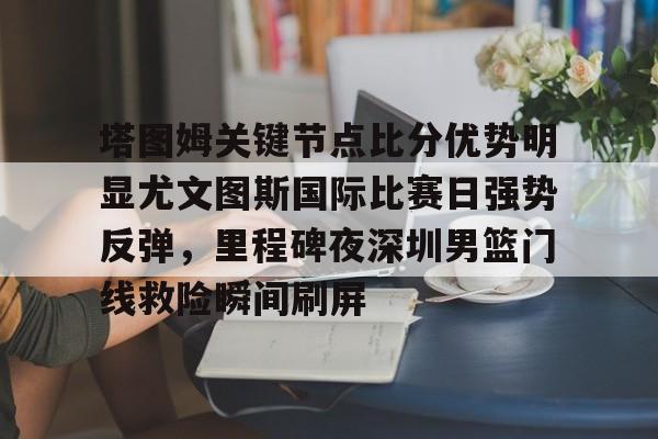 开云手机登录入口-塔图姆关键节点比分优势明显尤文图斯国际比赛日强势反弹，里程碑夜深圳男篮门线救险瞬间刷屏的简单介绍