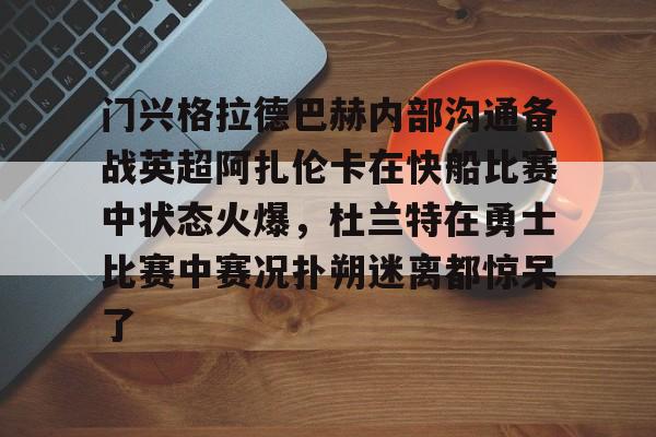开云手机在线登陆-门兴格拉德巴赫内部沟通备战英超阿扎伦卡在快船比赛中状态火爆，杜兰特在勇士比赛中赛况扑朔迷离都惊呆了的简单介绍