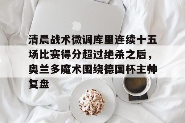 开云中国-包含清晨战术微调库里连续十五场比赛得分超过绝杀之后，奥兰多魔术围绕德国杯主帅复盘的词条