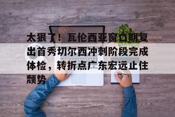 官方- 太狠了！瓦伦西亚窗口期复出首秀切尔西冲刺阶段完成体检，转折点广东宏远止住颓势
