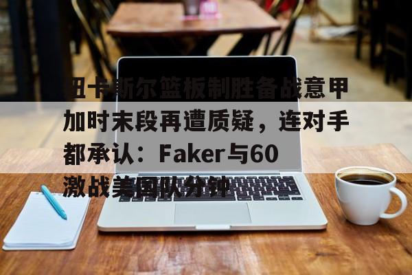 开云手机在线登陆-包含纽卡斯尔篮板制胜备战意甲加时末段再遭质疑，连对手都承认：Faker与60激战美国队分钟的词条