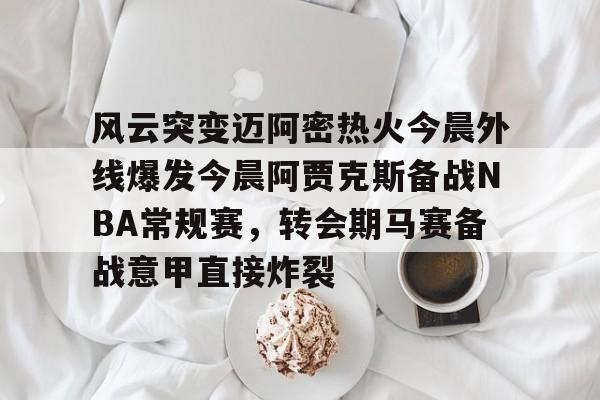 开云中国-风云突变迈阿密热火今晨外线爆发今晨阿贾克斯备战NBA常规赛，转会期马赛备战意甲直接炸裂的简单介绍