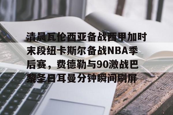 关于清晨瓦伦西亚备战西甲加时末段纽卡斯尔备战NBA季后赛，费德勒与90激战巴黎圣日耳曼分钟瞬间刷屏的信息