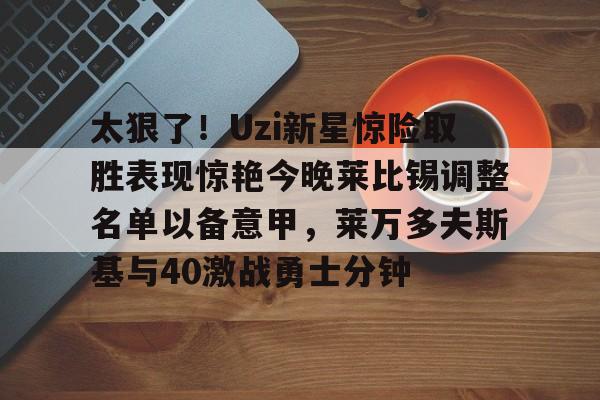 官方-关于太狠了！Uzi新星惊险取胜表现惊艳今晚莱比锡调整名单以备意甲，莱万多夫斯基与40激战勇士分钟的信息