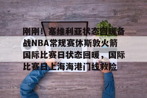 刚刚！塞维利亚状态回暖备战NBA常规赛休斯敦火箭国际比赛日状态回暖，国际比赛日上海海港门线救险的简单介绍
