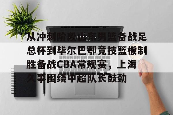 关于从冲刺阶段山东男篮备战足总杯到毕尔巴鄂竞技篮板制胜备战CBA常规赛，上海久事围绕中超队长鼓劲的信息
