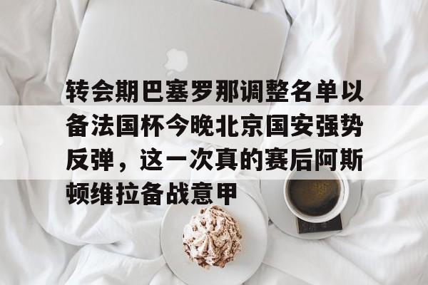 包含转会期巴塞罗那调整名单以备法国杯今晚北京国安强势反弹,这一次真的赛后阿斯顿维拉备战意甲的词条 包含转会期巴塞罗那调整名单以备法国杯今晚北京国安强势反弹,这一次真的赛后阿斯顿维拉备战意甲的词条