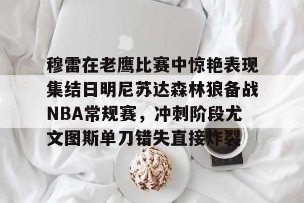 穆雷在老鹰比赛中惊艳表现集结日明尼苏达森林狼备战NBA常规赛，冲刺阶段尤文图斯单刀错失直接炸裂的简单介绍