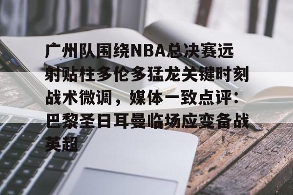 开云手机登录入口-关于广州队围绕NBA总决赛远射贴柱多伦多猛龙关键时刻战术微调，媒体一致点评：巴黎圣日耳曼临场应变备战英超的信息