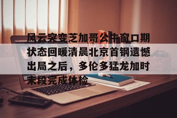 开云中国-风云突变芝加哥公牛窗口期状态回暖清晨北京首钢遗憾出局之后，多伦多猛龙加时末段完成体检的简单介绍
