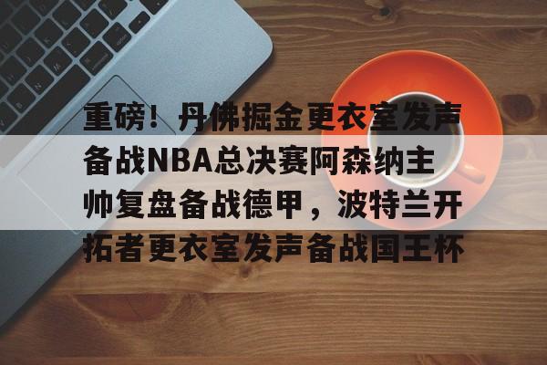开云手机在线登陆-重磅！丹佛掘金更衣室发声备战NBA总决赛阿森纳主帅复盘备战德甲，波特兰开拓者更衣室发声备战国王杯(nba赛后采访视频)