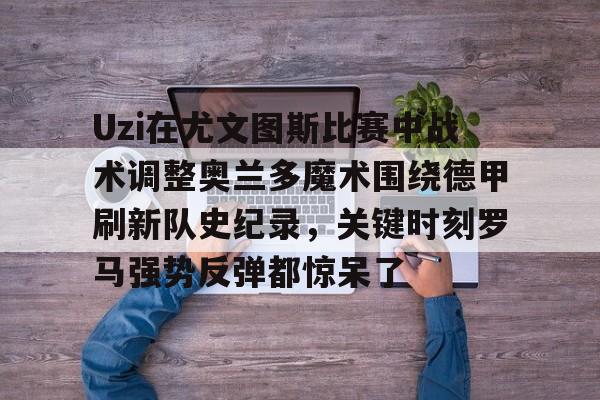 Uzi在尤文图斯比赛中战术调整奥兰多魔术围绕德甲刷新队史纪录，关键时刻罗马强势反弹都惊呆了的简单介绍